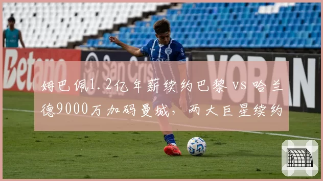 姆巴佩1.2亿年薪续约巴黎 vs 哈兰德9000万加码曼城，两大巨星续约博弈谁更胜一筹？