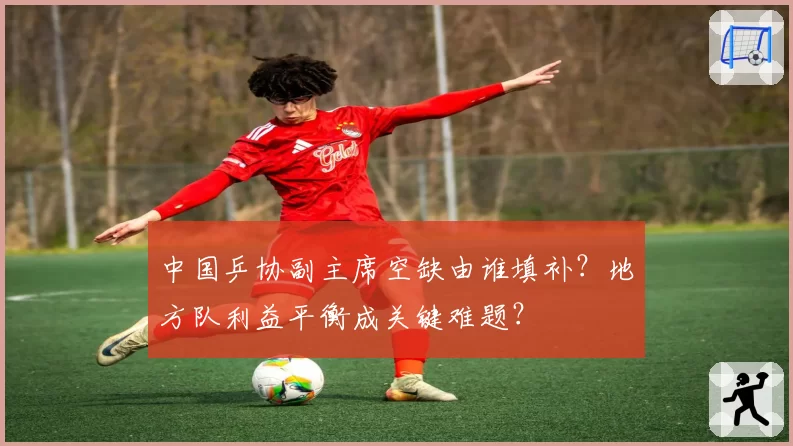 中国乒协副主席空缺由谁填补？地方队利益平衡成关键难题？