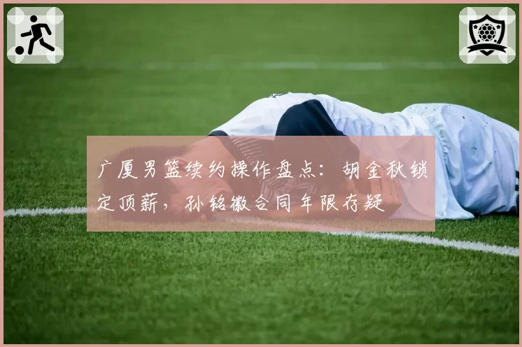 广厦男篮续约操作盘点:胡金秋锁定顶薪,孙铭徽合同年限存疑