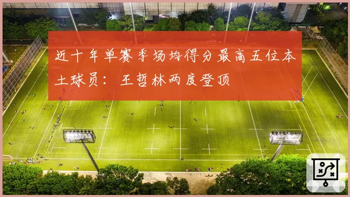 近十年单赛季场均得分最高五位本土球员:王哲林两度登顶