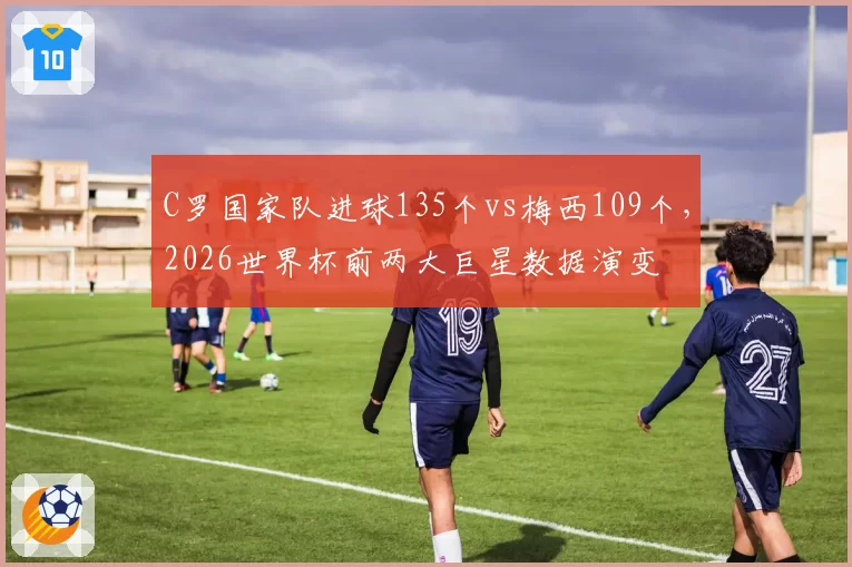 C罗国家队进球135个vs梅西109个，2026世界杯前两大巨星数据演变