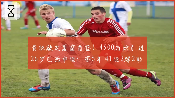 曼联敲定夏窗首签！4500万欧引进26岁巴西中场：签5年 41场3球2助